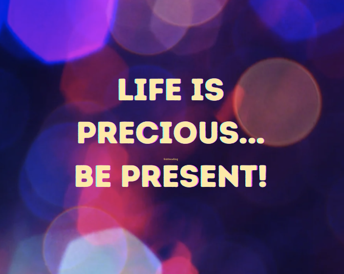 Life is Precious! Be Present!